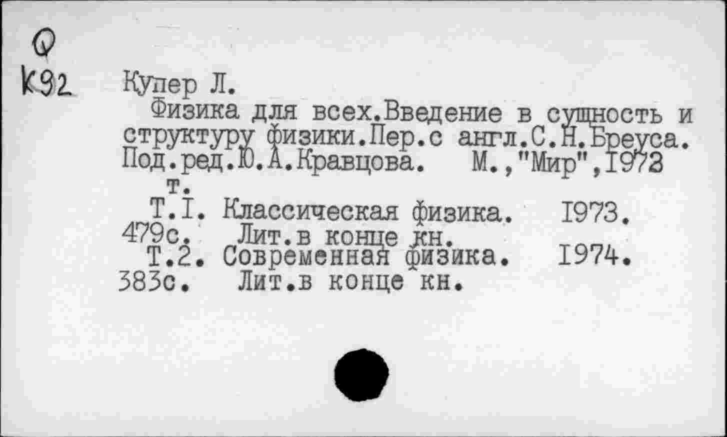 ﻿о кзг.
Купер Л.
Физика для всех.Введение в сущность и структуру физики.Пер.с англ.С.ЙТБреуса. Под. ред. Ю. А. Кравцова.	М., ’’Мир", 1973
т.
Т.1. Классическая физика. 1973. 479с. Лит.в конце кн.
Т.2. Современная физика. 1974. 583с.	Лит.в конце кн.